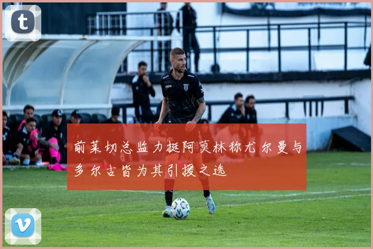 前莱切总监力挺阿莫林称尤尔曼与多尔古皆为其引援之选