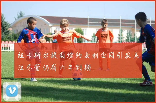 纽卡斯尔提前续约麦利合同引发关注尽管仍有六年到期