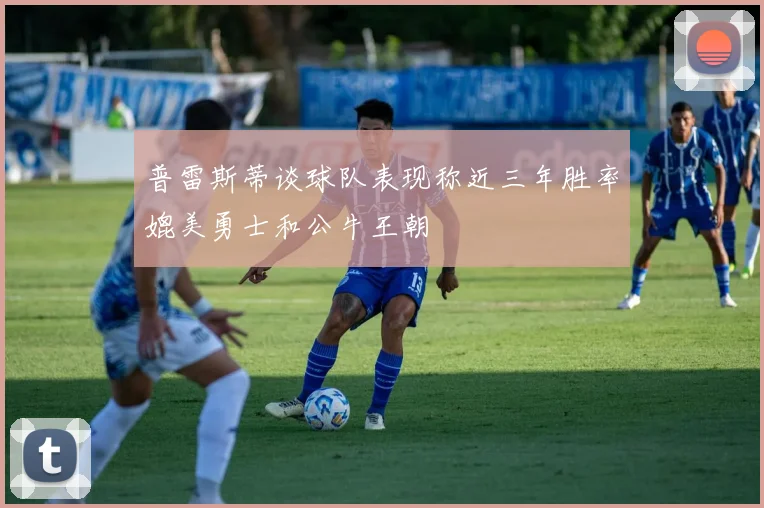 普雷斯蒂谈球队表现称近三年胜率媲美勇士和公牛王朝
