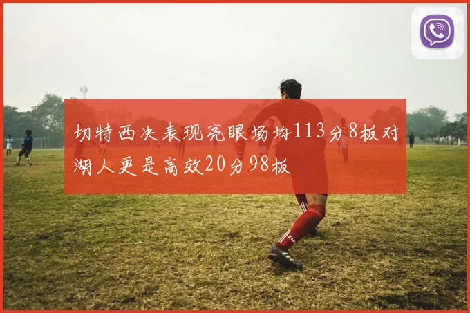 切特西决表现亮眼场均113分8板对湖人更是高效20分98板