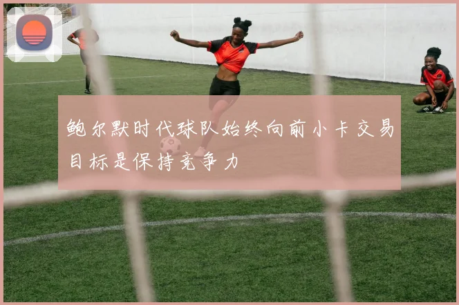 鲍尔默时代球队始终向前小卡交易目标是保持竞争力