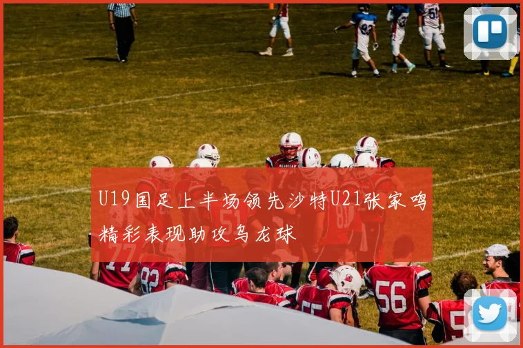 U19国足上半场领先沙特U21张家鸣精彩表现助攻乌龙球