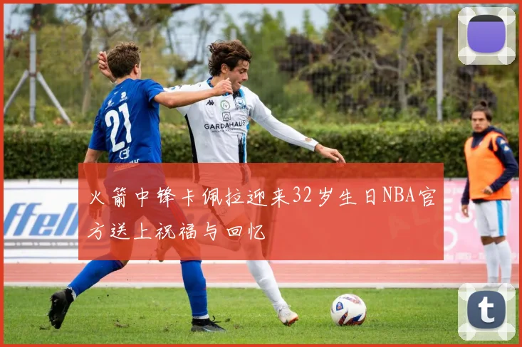 火箭中锋卡佩拉迎来32岁生日NBA官方送上祝福与回忆