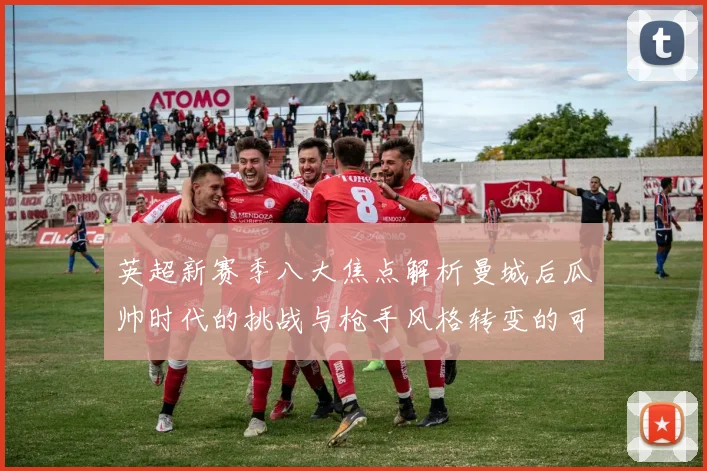 英超新赛季八大焦点解析曼城后瓜帅时代的挑战与枪手风格转变的可能性