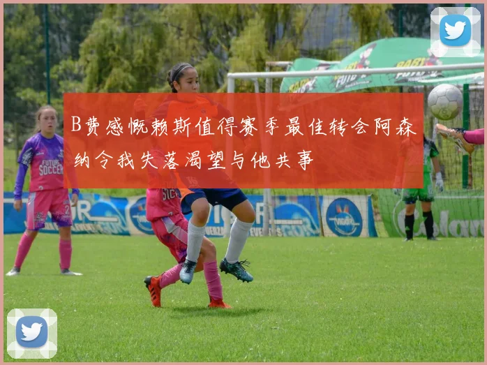B费感慨赖斯值得赛季最佳转会阿森纳令我失落渴望与他共事