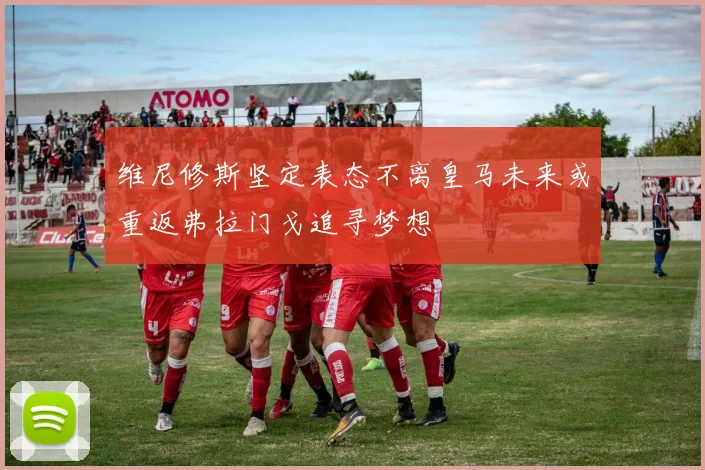 维尼修斯坚定表态不离皇马未来或重返弗拉门戈追寻梦想