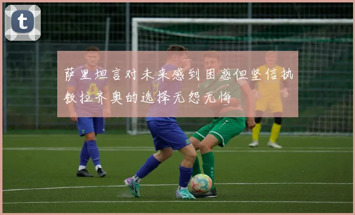 萨里坦言对未来感到困惑但坚信执教拉齐奥的选择无怨无悔