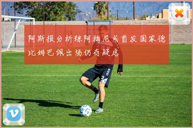 阿斯报分析琼阿梅尼或首发国家德比姆巴佩出场仍存疑虑