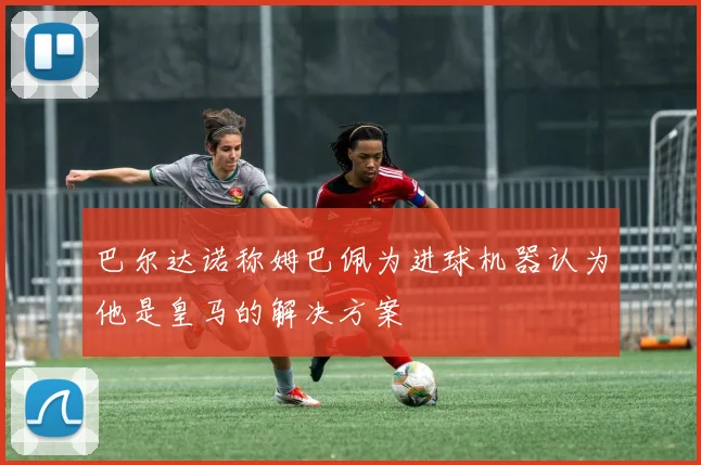 巴尔达诺称姆巴佩为进球机器认为他是皇马的解决方案